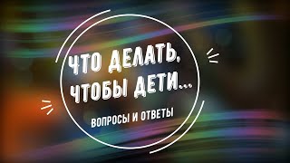 Что делать, чтобы дети... Вопросы и ответы