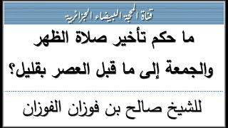 ما حكم تأخير صلاة الظهر والجمعة إلى ما قبل العصر بقليل؟ للشيخ صالح الفوزان حفظه الله