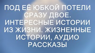 ПОД ЕЁ ЮБКОЙ ПОТЕЛИ СРАЗУ ДВОЕ. Интересные истории из жизни. Жизненные истории, аудио рассказы