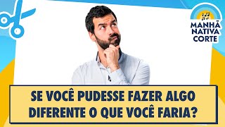 Se você pudesse fazer algo diferente o que você faria?